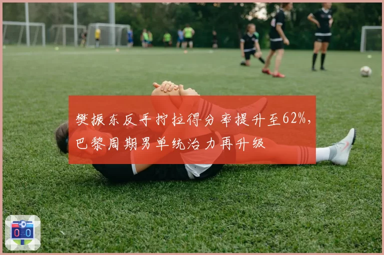 樊振东反手拧拉得分率提升至62%，巴黎周期男单统治力再升级