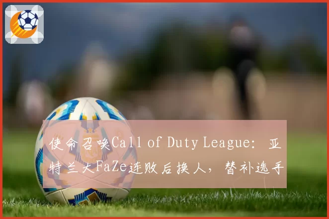使命召唤Call of Duty League:亚特兰大FaZe连败后换人,替补选手表现遭老将吐槽
