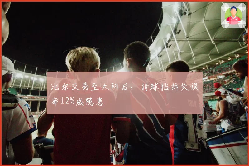 比尔交易至太阳后，持球挡拆失误率12%成隐患