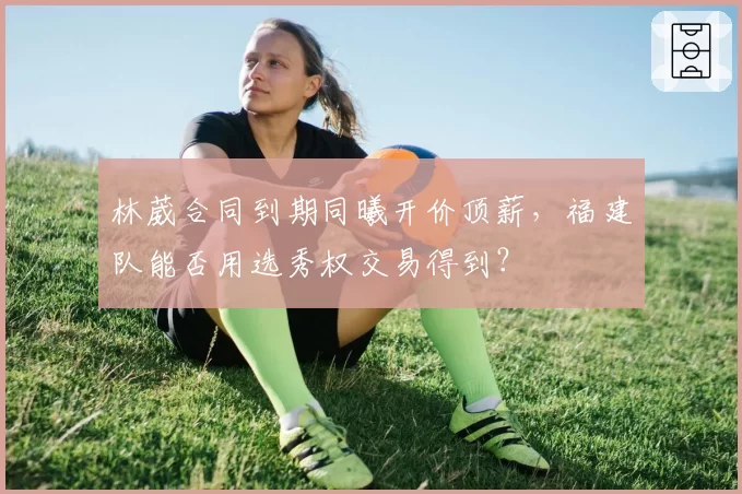 林葳合同到期同曦开价顶薪，福建队能否用选秀权交易得到？