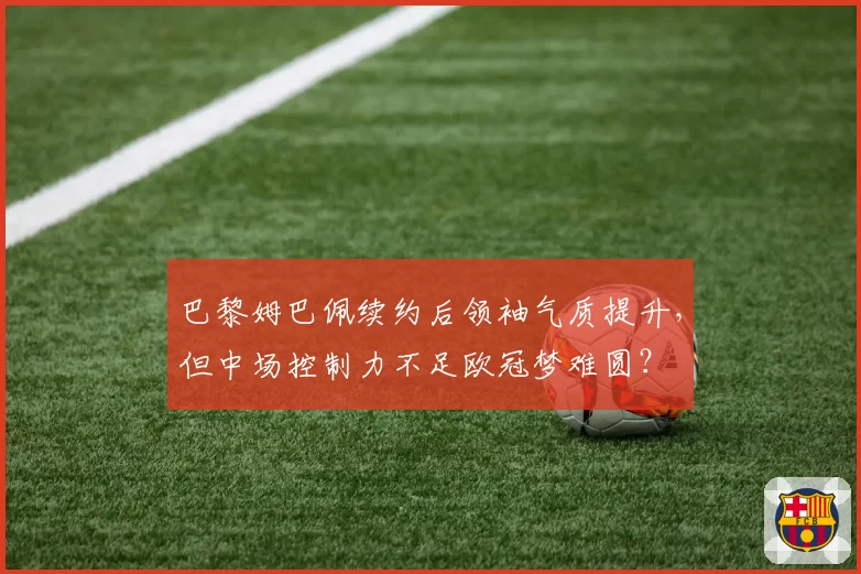 巴黎姆巴佩续约后领袖气质提升，但中场控制力不足欧冠梦难圆？