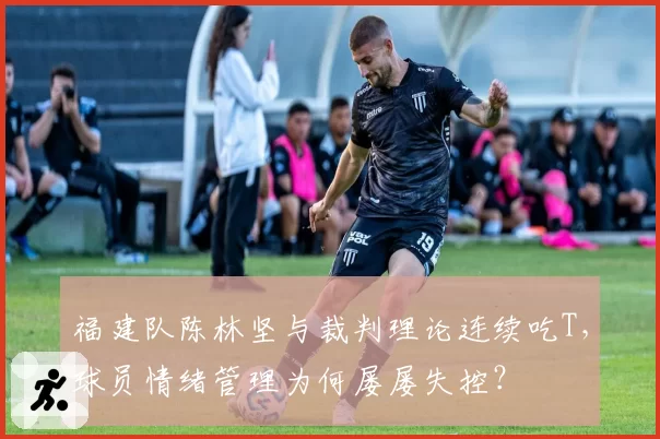 福建队陈林坚与裁判理论连续吃T，球员情绪管理为何屡屡失控？