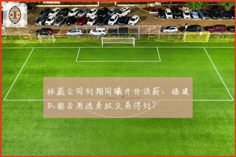 林葳合同到期同曦开价顶薪，福建队能否用选秀权交易得到？