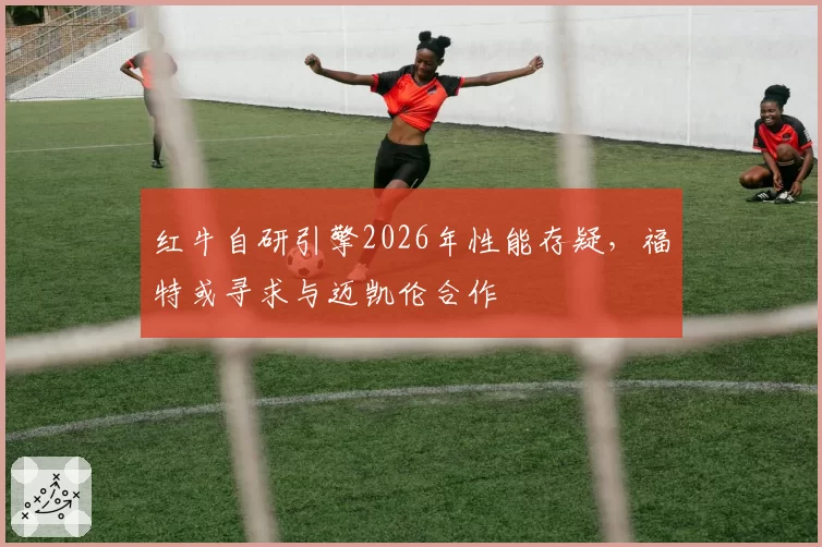 红牛自研引擎2026年性能存疑，福特或寻求与迈凯伦合作