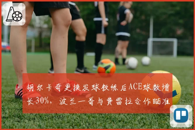 胡尔卡奇更换发球教练后ACE球数增长30%,波兰一哥与费雷拉合作瞄准温网