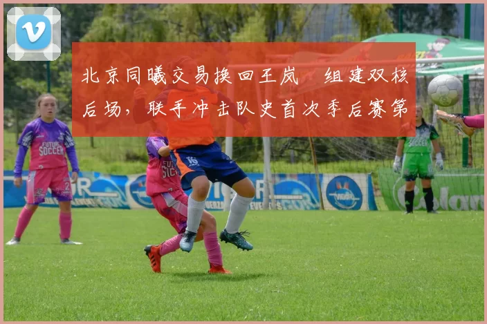 北京同曦交易换回王岚嵚组建双核后场,联手冲击队史首次季后赛第二轮