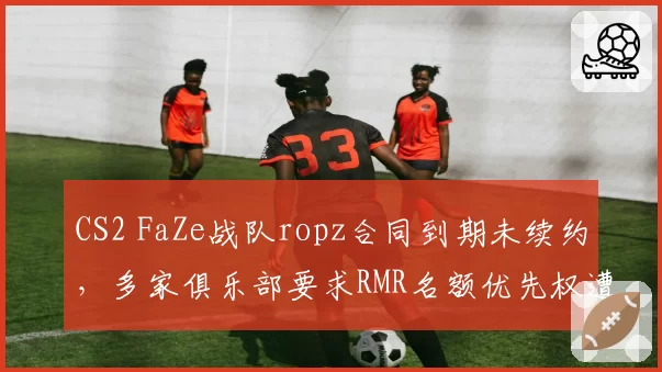 CS2 FaZe战队ropz合同到期未续约，多家俱乐部要求RMR名额优先权遭拒