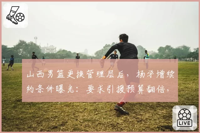 山西男篮更换管理层后，杨学增续约条件曝光：要求引援预算翻倍，对比前任只给800万？