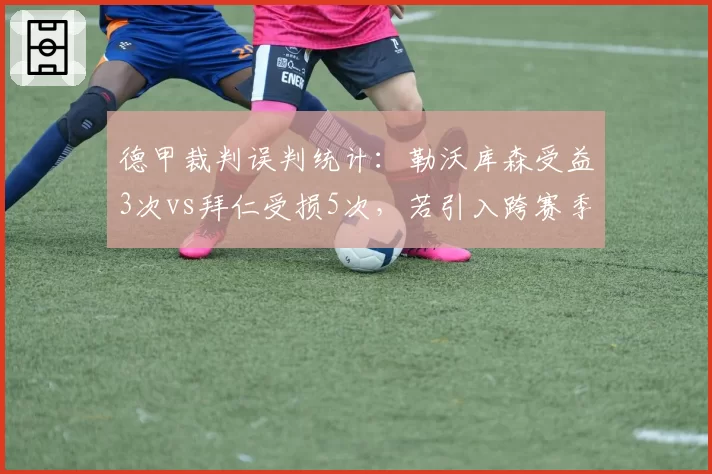 德甲裁判误判统计：勒沃库森受益3次vs拜仁受损5次，若引入跨赛季裁判评估药厂冠军之路争议将减少？