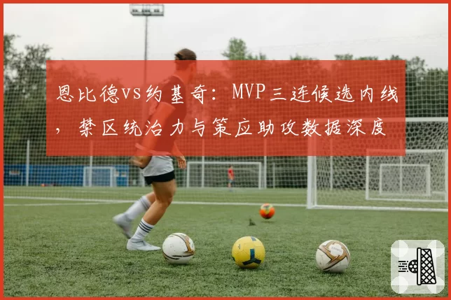 恩比德vs约基奇:MVP三连候选内线,禁区统治力与策应助攻数据深度拆解