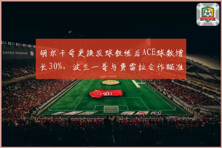 胡尔卡奇更换发球教练后ACE球数增长30%,波兰一哥与费雷拉合作瞄准温网
