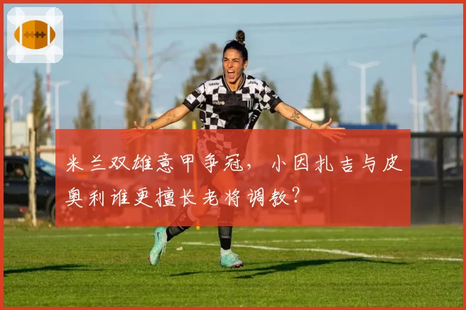 米兰双雄意甲争冠,小因扎吉与皮奥利谁更擅长老将调教?