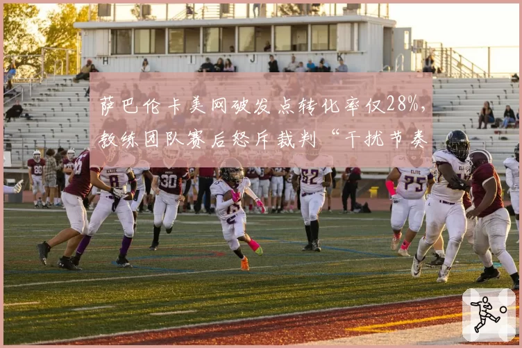 萨巴伦卡美网破发点转化率仅28%，教练团队赛后怒斥裁判“干扰节奏”