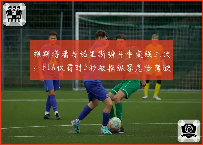维斯塔潘与诺里斯缠斗中变线三次，FIA仅罚时5秒被指纵容危险驾驶