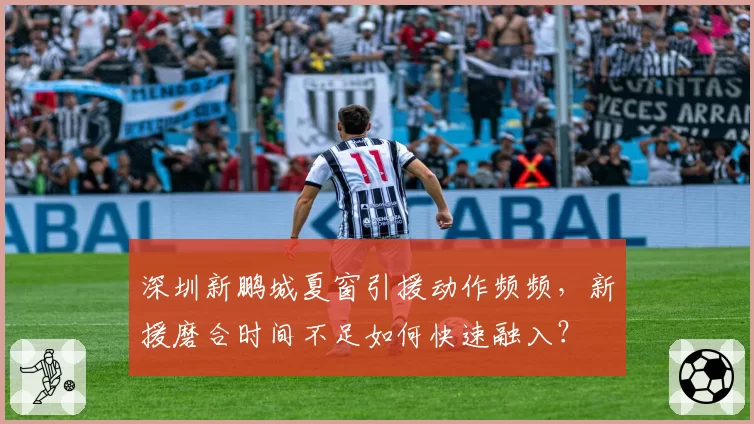 深圳新鹏城夏窗引援动作频频，新援磨合时间不足如何快速融入？