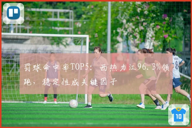 罚球命中率TOP5:西热力江96.3%领跑,稳定性成关键因子