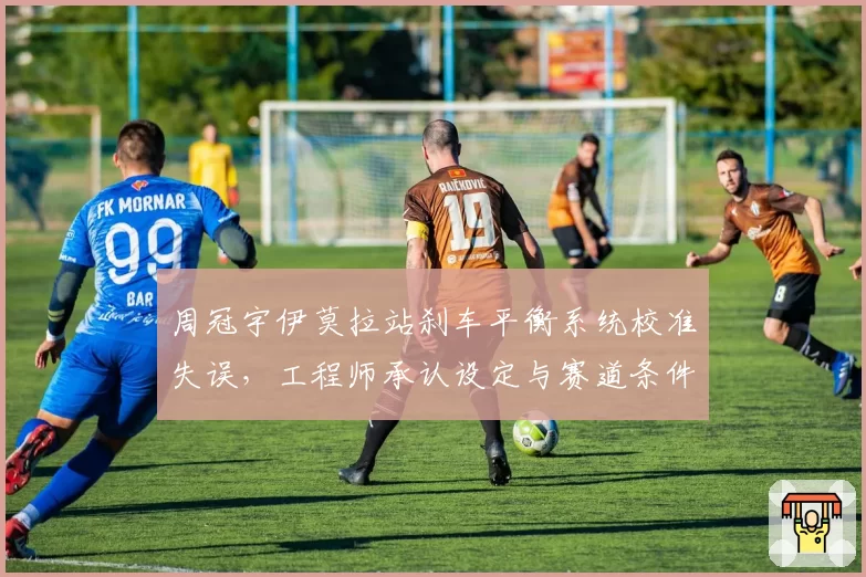 周冠宇伊莫拉站刹车平衡系统校准失误，工程师承认设定与赛道条件不符