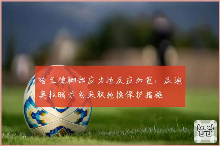 哈兰德脚部应力性反应加重，瓜迪奥拉暗示或采取轮换保护措施