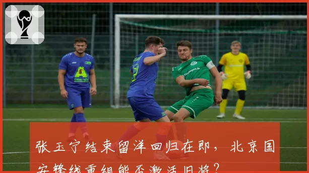 张玉宁结束留洋回归在即，北京国安锋线重组能否激活旧将？