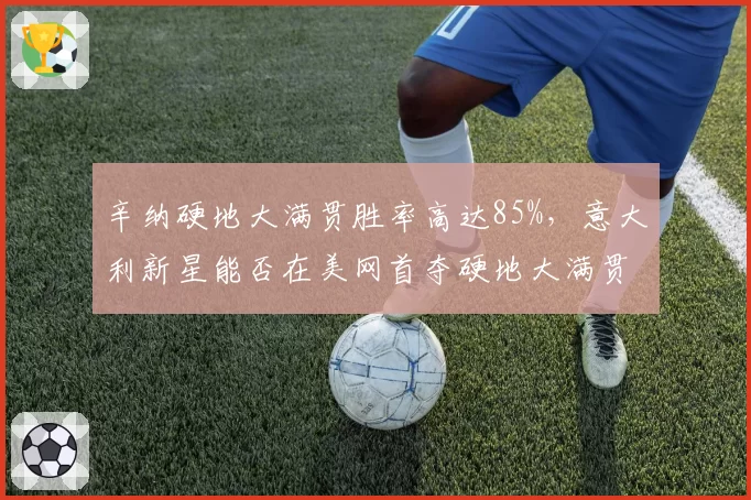辛纳硬地大满贯胜率高达85%,意大利新星能否在美网首夺硬地大满贯?