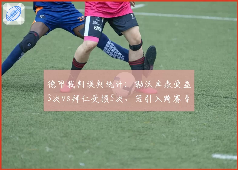 德甲裁判误判统计：勒沃库森受益3次vs拜仁受损5次，若引入跨赛季裁判评估药厂冠军之路争议将减少？
