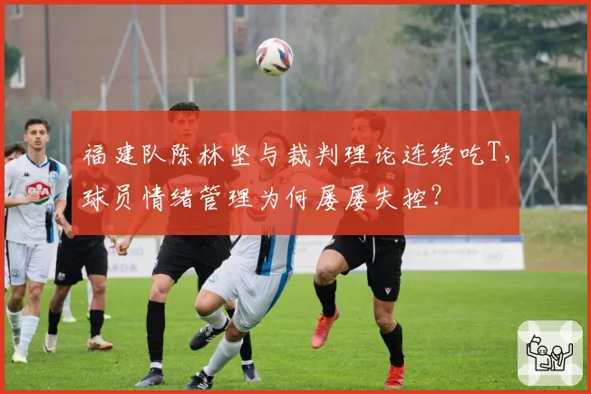 福建队陈林坚与裁判理论连续吃T，球员情绪管理为何屡屡失控？
