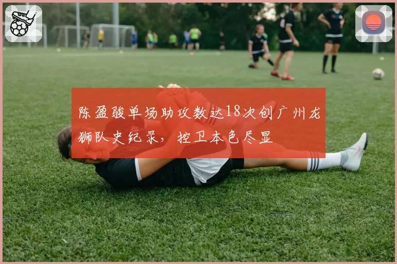 陈盈骏单场助攻数达18次创广州龙狮队史纪录，控卫本色尽显