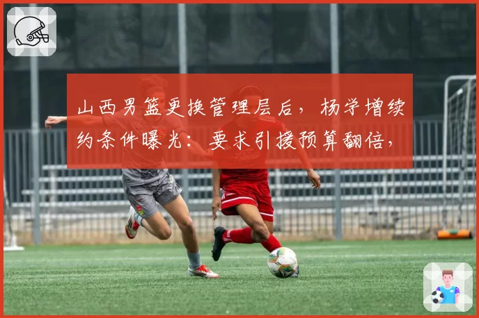 山西男篮更换管理层后,杨学增续约条件曝光:要求引援预算翻倍,对比前任只给800万?