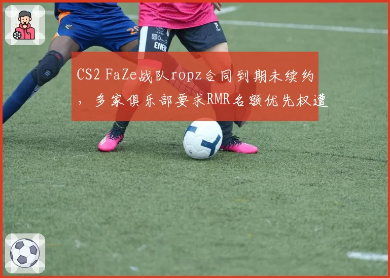 CS2 FaZe战队ropz合同到期未续约，多家俱乐部要求RMR名额优先权遭拒