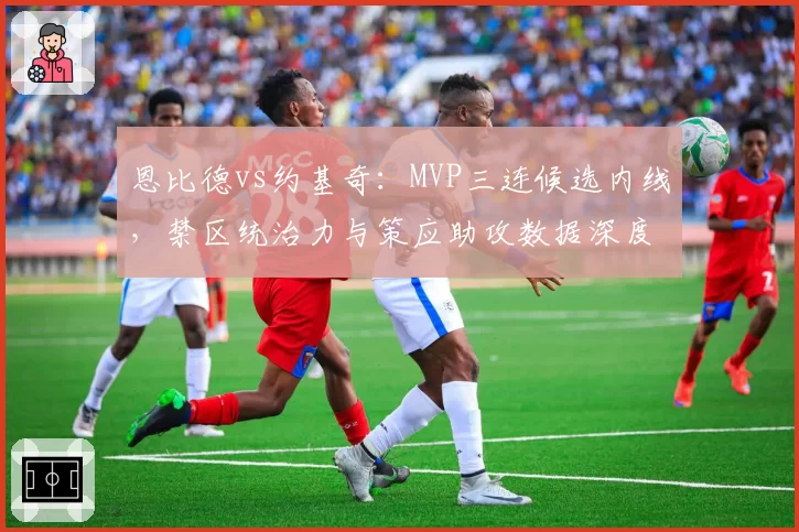 恩比德vs约基奇：MVP三连候选内线，禁区统治力与策应助攻数据深度拆解