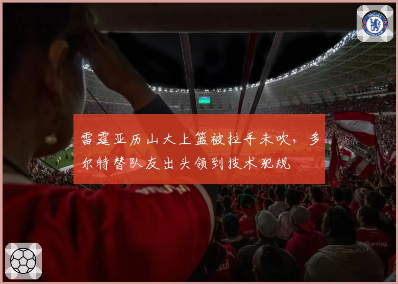 雷霆亚历山大上篮被拉手未吹,多尔特替队友出头领到技术犯规